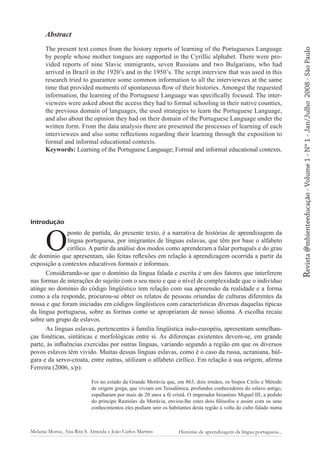 Introdução

O

ponto de partida, do presente texto, é a narrativa de histórias de aprendizagem da
língua portuguesa, por imigrantes de línguas eslavas, que têm por base o alfabeto
cirílico. A partir da análise dos modos como aprenderam a falar português e do grau
de domínio que apresentam, são feitas reflexões em relação à aprendizagem ocorrida a partir da
exposição a contextos educativos formais e informais.
Considerando-se que o domínio da língua falada e escrita é um dos fatores que interferem
nas formas de interações do sujeito com o seu meio e que o nível de complexidade que o indivíduo
atinge no domínio do código lingüístico tem relação com sua apreensão da realidade e a forma
como a ela responde, procurou-se obter os relatos de pessoas oriundas de culturas diferentes da
nossa e que foram iniciadas em códigos lingüísticos com características diversas daquelas típicas
da língua portuguesa, sobre as formas como se apropriaram de nosso idioma. A escolha recaiu
sobre um grupo de eslavos.
As línguas eslavas, pertencentes à família lingüística indo-européia, apresentam semelhanças fonéticas, sintáticas e morfológicas entre si. As diferenças existentes devem-se, em grande
parte, às influências exercidas por outras línguas, variando segundo a região em que os diversos
povos eslavos têm vivido. Muitas dessas línguas eslavas, como é o caso da russa, ucraniana, búlgara e da servo-croata, entre outras, utilizam o alfabeto cirílico. Em relação à sua origem, afirma
Ferreira (2006, s/p):
Foi no estado da Grande Morávia que, em 863, dois irmãos, os bispos Cirilo e Método
de origem grega, que viviam em Tessalônica, profundos conhecedores do eslavo antigo,
espalharam por mais de 20 anos a fé cristã. O imperador bizantino Miguel III, a pedido
do príncipe Rastislav da Morávia, enviou-lhe estes dois filósofos e assim com os seus
conhecimentos eles podiam unir os habitantes desta região à volta do culto falado numa

Melania Moroz, Ana Rita S. Almeida e João Carlos Martins

Histórias de aprendizagem da língua portuguesa...

Revista @mbienteeducação - Volume 1 - Nº 1 - Jan/Julho

The present text comes from the history reports of learning of the Portugueses Language
by people whose mother tongues are supported in the Cyrillic alphabet. There were provided reports of nine Slavic immigrants, seven Russians and two Bulgarians, who had
arrived in Brazil in the 1920’s and in the 1950’s. The script interview that was used in this
research tried to guarantee some common information to all the interviewees at the same
time that provided moments of spontaneous flow of their histories. Amongst the requested
information, the learning of the Portuguese Language was specifically focused. The interviewees were asked about the access they had to formal schooling in their native counties,
the previous domain of languages, the used strategies to learn the Portuguese Language,
and also about the opinion they had on their domain of the Portuguese Language under the
written form. From the data analysis there are presented the processes of learning of each
interviewees and also some reflections regarding their learning through the exposition to
formal and informal educational contexts.
Keywords: Learning of the Portuguese Language; Formal and informal educational contexts.

2008 - São Paulo

Abstract

 