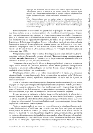 Para compreender as dificuldades no aprendizado do português, por parte de indivíduos
cuja língua materna apóia-se no código cirílico, cabe considerar dois aspectos dessas línguas:
suas características gramaticais, nas quais se evidenciam contrastes em relação à língua portuguesa, e as relações entre o alfabeto cirílico e o latino. No que se refere às diferenças gramaticais, há algumas que são especialmente importantes, na medida em que interferem nas formas
de construção de frases e de utilização de flexões e podem alterar significativamente a qualidade
da comunicação verbal. Para explicitar tais aspectos gramaticais, utilizar-se-á o russo como
referência. Isto porque o russo é o mais falado dos idiomas eslavos, sendo idioma oficial da
Rússia e um dos seis oficiais da ONU, além de ser falado por populações de outras nações que
pertenceram à ex-URSS.
Uma primeira diferença refere-se ao fato de as línguas eslavas serem declinativas, diferentemente do português. Por exemplo, em russo não se diz “do estudante, para o estudante, com o
estudante, a respeito do estudante etc”, uma vez que, na língua russa, essas relações são dadas pela
terminação da palavra (no caso, studenta, studentu etc).
Também em relação ao gênero há diferenças. Em português há dois gêneros, ao passo que as
línguas eslavas possuem três (masculino, feminino e neutro). Ocorre que não há correspondência
exata entre os gêneros em ambas as línguas. Um exemplo disso é a palavra criança, que em português é do gênero feminino e em russo é neutra.
Uma terceira diferença refere-se aos verbos. No caso dos verbos de ligação ser e estar, estes
não são utilizados em russo. Por exemplo, diz-se em russo: iá tut (eu aqui), on molod (ele jovem),
deti prekram (crianças bonitas), significando, respectivamente, “eu estou aqui, ele é jovem, as
crianças são bonitas”.
Ainda, os verbos em russo classificam-se em dois grupos: os chamados imperfectivos, que se
conjugam nos tempos presente e pretérito imperfeito (não admitem pretérito perfeito), e os chamados perfectivos, que se conjugam no futuro (não têm forma presente) e no pretérito perfeito (não
têm pretérito imperfeito). Diferentemente, em português os mesmos tempos verbais são utilizados
para todos os verbos, o que pode ser uma fonte de confusão nas referências temporais.
E, mais, em russo, a conjugação verbal no tempo pretérito sofre flexão de gênero, isto é,
muda de acordo com o gênero da pessoa. Por exemplo, um adulto do sexo masculino diz iá govoril
(eu falava), enquanto um adulto do sexo feminino deve dizer iá govorila e uma criança iá govorilo
(a criança tem gênero neutro). O mesmo se aplica às segunda e terceira pessoas do singular, já que
no plural a forma é comum a todas as pessoas.
Também, na designação de um lugar, em russo utilizam-se terminações diferentes, a depender da circunstância. Considere-se, por exemplo, estar num lugar ou ir para um lugar (a
escola); diz-se em russo deti v shkole (as crianças estão na escola) e deti hodiat v shkolu (as
crianças vão à escola). No caso, há declinação da palavra escola, diferentemente do que ocorre
em português, já que permanece inalterada.Complementando o rol de diferenças, vale estabelecer algumas comparações entre os alfabetos latino e cirílico. Uma das características do alfabeto
cirílico é a sua adequação à representação da fonética das línguas eslavas. Aliás, esse alfabeto

Melania Moroz, Ana Rita S. Almeida e João Carlos Martins

Histórias de aprendizagem da língua portuguesa...

2008 - São Paulo

Revista @mbienteeducação - Volume 1 - Nº 1 - Jan/Julho

língua que lhes era familiar. Até aí, Rastislav lutara contra os imperadores alemães. Bizâncio promete ajudá-lo, na condição de este aceitar a religião cristã segundo o dogma
ortodoxo, isto é, o culto poderia ser efectuado na língua de cada povo, enquanto a igreja
romana apenas permitia que o culto se realizasse em latim ou em grego.
(...)
Cirilo e Método traduzem então para o eslavo antigo, ou eslavo eclesiástico, os livros
sagrados escritos em grego. Estes dois filósofos tiveram necessidade de criar um alfabeto,
a partir de outros já existentes, principalmente do grego e do latino, com correspondência
aos sons da respectiva língua, ao qual se veio a chamar alfabeto “cirílico” em homenagem
ao seu criador principal.

 