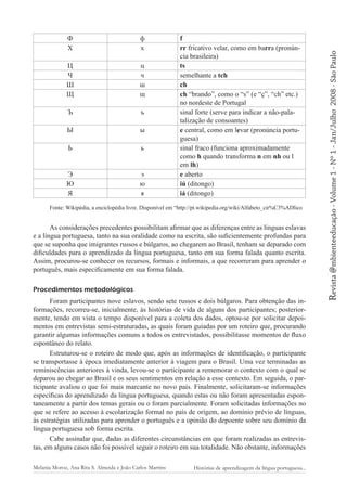 Ц
Ч
Ш
Щ

ц
ч
ш
щ

Ъ

ъ

Ы

ы

Ь

ь

Э
Ю
Я

э
ю
я

f
rr fricativo velar, como em barra (pronúncia brasileira)
ts
semelhante a tch
ch
ch “brando”, como o “s” (e “ç”, “ch” etc.)
no nordeste de Portugal
sinal forte (serve para indicar a não-palatalização de consoantes)
e central, como em levar (pronúncia portuguesa)
sinal fraco (funciona aproximadamente
como h quando transforma n em nh ou l
em lh)
e aberto
iú (ditongo)
iá (ditongo)

Fonte: Wikipédia, a enciclopédia livre. Disponível em “http://pt.wikipedia.org/wiki/Alfabeto_cir%C3%ADlico

As considerações precedentes possibilitam afirmar que as diferenças entre as línguas eslavas
e a língua portuguesa, tanto na sua oralidade como na escrita, são suficientemente profundas para
que se suponha que imigrantes russos e búlgaros, ao chegarem ao Brasil, tenham se deparado com
dificuldades para o aprendizado da língua portuguesa, tanto em sua forma falada quanto escrita.
Assim, procurou-se conhecer os recursos, formais e informais, a que recorreram para aprender o
português, mais especificamente em sua forma falada.
Procedimentos metodológicos
Foram participantes nove eslavos, sendo sete russos e dois búlgaros. Para obtenção das informações, recorreu-se, inicialmente, às histórias de vida de alguns dos participantes; posteriormente, tendo em vista o tempo disponível para a coleta dos dados, optou-se por solicitar depoimentos em entrevistas semi-estruturadas, as quais foram guiadas por um roteiro que, procurando
garantir algumas informações comuns a todos os entrevistados, possibilitasse momentos de fluxo
espontâneo do relato.
Estruturou-se o roteiro de modo que, após as informações de identificação, o participante
se transportasse à época imediatamente anterior à viagem para o Brasil. Uma vez terminadas as
reminiscências anteriores à vinda, levou-se o participante a rememorar o contexto com o qual se
deparou ao chegar ao Brasil e os seus sentimentos em relação a esse contexto. Em seguida, o participante avaliou o que foi mais marcante no novo país. Finalmente, solicitaram-se informações
específicas do aprendizado da língua portuguesa, quando estas ou não foram apresentadas espontaneamente a partir dos temas gerais ou o foram parcialmente. Foram solicitadas informações no
que se refere ao acesso à escolarização formal no país de origem, ao domínio prévio de línguas,
às estratégias utilizadas para aprender o português e a opinião do depoente sobre seu domínio da
língua portuguesa sob forma escrita.
Cabe assinalar que, dadas as diferentes circunstâncias em que foram realizadas as entrevistas, em alguns casos não foi possível seguir o roteiro em sua totalidade. Não obstante, informações
Melania Moroz, Ana Rita S. Almeida e João Carlos Martins

Histórias de aprendizagem da língua portuguesa...

2008 - São Paulo

ф
х

Revista @mbienteeducação - Volume 1 - Nº 1 - Jan/Julho

Ф
Х

 