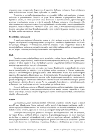 Resultados e discussão
A seguir, apresentamos informações no que se refere a dados pessoais, domínio prévio de
línguas, estratégias utilizadas para aprender o português e a opinião do depoente sobre seu domínio da língua portuguesa sob forma escrita. Também, apresenta-se uma categorização do nível de
domínio da língua portuguesa em sua forma oral, a qual foi derivada da análise, pelos pesquisadores, da própria verbalização dos depoentes durante seus depoimentos.
Gleb
De origem russa, cuja família pertencia ao exército czarista, chegou ao Brasil com 23 anos,
falando russo (língua materna), alemão e servo-croata (aprendidos na escola), com alguns conhecimentos de latim. Seu nível de escolaridade era superior (engenharia). No Brasil trabalhou como
engenheiro e como diretor executivo de empresa.
Estratégias uti1izadas para aprender o português: Inicialmente, o aprendizado deu-se em
função das exigências do trabalho e com a ajuda de amigos russos que já falavam o português;
utilizou-se de comparação do português com o latim, aprendido na escola, e de dicionário para
aquisição de vocabulário. Já com cinco anos de permanência no Brasil, matriculou-se em curso de
português para aprimorar seus conhecimentos; pedia freqüentemente que colegas e amigos corrigissem seu português, tanto falado como escrito. Descreveu com facilidade as estratégias que lhe
possibilitaram o domínio do novo idioma. Na sua apreciação, foram decisivos o contato constante
e abundante com brasileiros e o conhecimento prévio que tinha do latim.
Domínio da língua portuguesa: Durante os depoimentos, utilizou vocabulário rico e preciso.
Na construção das frases, ocorreram eventuais inversões e poucos erros de concordância. Apresentou leve sotaque. No que concerne ao português escrito, afirmou escrever bem, com eventuais
dúvidas sobre ortografia.
Alexei
De origem russa, cujos familiares também pertenciam ao exército czarista, chegou ao Brasil
com 25 anos falando russo (língua materna), inglês, japonês (estas duas aprendidas na escola) e
chinês (aprendido informalmente). Seu nível de escolaridade era secundário completo. No Brasil,
trabalhou como operário, operador de raios-X e como padre da Igreja Católica Ortodoxa.
Estratégias utilizadas para aprender o português: Teve algumas aulas com um professor,
na viagem de navio ao Brasil. Utilizou-se de livro de gramática portuguesa, em russo; lia jornais
em inglês e em português utilizando dicionário inglês-português para adquirir vocabulário. Afirmou que prestava atenção à pronúncia das palavras, quando conversava com brasileiros e quando
ouvia rádio. Descreveu com facilidade e riqueza de detalhes as estratégias de que se valeu para a

Melania Moroz, Ana Rita S. Almeida e João Carlos Martins

Histórias de aprendizagem da língua portuguesa...

2008 - São Paulo

Revista @mbienteeducação - Volume 1 - Nº 1 - Jan/Julho

relevantes para a compreensão do processo de aquisição da língua portuguesa foram obtidas em
todos os depoimentos, os quais foram registrados em gravador.
Transcritas as gravações das entrevistas, o seu conteúdo foi lido individualmente pelos pesquisadores e, posteriormente, discutido em grupo. Nesse processo, os pesquisadores foram cotejando as leituras, de forma que foram sendo delineados os aspectos comuns, apreendidos pelo
grupo de pesquisadores, no que se refere à aquisição da língua portuguesa pelos depoentes. Os
elementos destacados por um ou outro dos pesquisadores foram discutidos e, quando considerados
relevantes, foram incorporados à reflexão de todos. Desta forma, a etapa de análise dos dados contou com a atividade individual de cada pesquisador e com posterior discussão e síntese pelo grupo.
Os dados obtidos são expostos, a seguir.

 