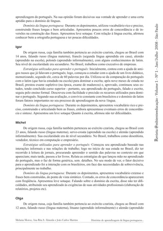 De origem russa, cuja família também pertencia ao exército czarista, chegou ao Brasil com
14 anos, falando russo (língua materna), francês (segunda língua aprendida em casa), alemão
(aprendido na escola), polonês (aprendido informalmente), com alguns conhecimentos de latim.
Seu nível de escolaridade era secundário. No Brasil, trabalhou como executivo de empresas.
Estratégias utilizadas para aprender o português: Inicialmente, contou com a ajuda de amigos russos que já falavam o português; logo, começou a estudar com a ajuda de um livro didático,
memorizando, segundo ele, cerca de 60 palavras por dia. Utilizou-se da comparação do português
com o latim (que havia estudado na escola) para dominar a escrita; após nove meses de estada no
Brasil, prestou exame supletivo (na época, exame de madureza) e, aprovado, continuou seus estudos, tendo concluído curso superior - portanto, seu aprendizado do português, falado e escrito,
seguiu pelo ensino formal. Descreveu com facilidade e precisão os recursos utilizados para dominar o português. Segundo sua avaliação, o convívio constante com brasileiros e o domínio do latim
foram fatores importantes no seu processo de aprendizagem da nova 1íngua.
Domínio da língua portuguesa: Durante os depoimentos, apresentou vocabulário rico e preciso, construindo e articulando bem as frases, embora apresentasse eventuais erros de concordância e sintaxe. Apresentou um leve sotaque Quanto à escrita, afirmou não ter dificuldades.
Michel
De origem russa, cuja família também pertenceu ao exército czarista, chegou ao Brasil com
23 anos, falando russo (língua materna), servo-croata (aprendido na escola) e alemão (aprendido
informalmente). Sua escolaridade era de nível secundário. No Brasil, trabalhou como desenhista,
vendedor, técnico em computação e empresário.
Estratégias utilizadas para aprender o português: Começou seu aprendizado baseado nas
interações informais e nas relações de trabalho; logo no início de sua estada no Brasil, diz ter
recorrido à leitura de jornais, procurando apreender o sentido das palavras no contexto em que
apareciam; mais tarde, passou a ler livros. Relata as estratégias de que lançou mão no aprendizado
do português, mas o faz de forma genérica, sem. detalhes. No seu modo de ver, o fator decisivo
para o aprendizado foi a interação com os brasileiros, em face das necessidades de sobrevivência,
principalmente no trabalho.
Domínio da língua portuguesa: Durante os depoimentos, apresentou vocabulário extenso e
frases bem construídas, do ponto de vista sintático. Contudo, os erros de concordância apareceram
com freqüência. Apresentou leve sotaque. Falando sobre o domínio da escrita, disse não ter dificuldades, atribuindo seu aprendizado às exigências de suas atividades profissionais (elaboração de
relatórios, projetos etc).
Olga
De origem russa, cuja família também pertencia ao exército czarista, chegou ao Brasil com
12 anos, falando russo (língua materna), lituano (aprendido informalmente) e alemão (aprendido

Melania Moroz, Ana Rita S. Almeida e João Carlos Martins

Histórias de aprendizagem da língua portuguesa...

2008 - São Paulo

Igor

Revista @mbienteeducação - Volume 1 - Nº 1 - Jan/Julho

aprendizagem do português. Na sua opinião foram decisivas sua vontade de aprender e uma certa
aptidão para o domínio de línguas.
Domínio da língua portuguesa: Durante os depoimentos, utilizou vocabulário rico e preciso,
construindo frases longas e bem articuladas. Apresentou poucos erros de concordância e de inversões na construção das frases. Apresentou leve sotaque. Com relação à língua escrita, afirmou
conhecer bem a ortografia portuguesa e ter poucas dificuldades.

 