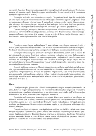Elias
De origem russa, chegou ao Brasil com 32 anos, falando russo (língua materna), alemão e
iídiche (estes aprendidos informalmente). Seu nível de escolaridade era secundário incompleto.
No Brasil, trabalhou como agricultor e como professor de língua russa (ensinando brasileiros).
Estratégias utilizadas para aprender o português: Inicialmente, contou com o auxilio de
parentes que já estavam no Brasil e de vizinhos russos que conheciam um pouco da língua; para
ampliar seu vocabulário, lia jornais em russo e em português, cotejando notícias sobre os mesmos
assuntos, nas duas línguas. Elias descreveu com facilidade as estratégias de que lançou mão no
aprendizado da nova língua. Do seu ponto de vista, a vontade de aprender e a memória foram elementos fundamentais nesse processo.
Domínio da língua portuguesa: Durante os depoimentos, utilizou vocabulário variado e preciso, apresentando freqüentemente erros de concordância e inversões na estruturação das frases.
Apresentou sotaque acentuado. No que diz respeito à língua escrita, Elias disse ter dificuldades
com a ortografia, enfatizando que o alfabeto cirílico é mais preciso na relação letra-pronúncia não
dando lugar a dúvidas sobre a ortografia das palavras, como ocorre em português, por exemplo,
com o uso do ss e do ç.
Maria
De origem búlgara, pertencente à família de camponeses, chegou ao Brasil quando tinha 10
anos2. Falava o búlgaro (língua materna) e o russo (aprendido em cultos religiosos). Freqüentou
por pouco tempo a escola no país de origem, já que interrompeu seus estudos na 2ª série do ensino
fundamental. No Brasil, trabalhou como empregada doméstica.
Estratégias utilizadas para aprender o português: Começou a aprender a nova língua na
interação informal com vizinhos, afirmando que seu aprendizado foi acelerado quando começou
a trabalhar. Alguns anos após sua vinda ao Brasil, teve aulas particulares de português com um
professor que falava russo. Descreveu de forma pouco precisa as estratégias que utilizou para dominar o português.
Domínio da língua portuguesa: Nos depoimentos, utilizou vocabulário variado, mas recorreu com freqüência à comunicação gestual para se fazer entender. Na construção das frases, apresentou freqüentemente erros de concordância e inversões na estruturação das frases. Apresentou
sotaque acentuado. No que se refere à língua escrita, tem-se a informação de que sabia escrever,
porém não se obteve sua avaliação sobre o nível de seu domínio.

Melania Moroz, Ana Rita S. Almeida e João Carlos Martins

Histórias de aprendizagem da língua portuguesa...

2008 - São Paulo

Revista @mbienteeducação - Volume 1 - Nº 1 - Jan/Julho

na escola). Seu nível de escolaridade era primário incompleto, tendo completado, no Brasil, seus
estudos até o ensino médio. Trabalhou como administradora de um escritório de levantamento
topográfico (pertencente ao marido).
Estratégias utilizadas para aprender o português: Chegando ao Brasil, logo foi matriculada
em uma escola particular, inicialmente como ouvinte e depois como aluna regular. Completou o nível
secundário, de modo que o principal modo de aquisição do português, oral e escrito, foi a escolarização. Não especificou estratégias para a aquisição da nova língua. Atribui a facilidade de aprendizagem ao fato de ter chegado ao Brasil muito jovem, concluindo que “criança aprende fácil”.
Domínio da língua portuguesa: Durante os depoimentos, utilizou vocabulário rico e preciso,
construindo e articulando frases adequadamente. Cometeu erros de concordância e de sintaxe apenas eventualmente. Apresentou leve sotaque. No que se refere à língua escrita, disse que escreve
bem, embora tenha algumas dúvidas relacionadas à ortografia.

 