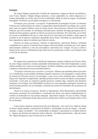 Chiril
De origem russa, pertencente à família de camponeses, chegou ao Brasil com 20 anos, falando russo (língua materna) e romeno (aprendido informalmente). Não tinha freqüentado a escola,
embora soubesse ler e escrever nas duas línguas. No Brasil, trabalhou como agricultor, industriário
e pequeno comerciante de areia (caminhão próprio).
Estratégias utilizadas para aprender o português: Afirmou que aprendeu palavra por palavra, à medida que as necessidades cotidianas exigiam comunicar-se em português; o conhecimento
do romeno foi útil para escrever em português, o que serviu como mediação para o domínio da
língua oral. Segundo seu depoimento, aprendeu primeiro nomes escritos de objetos, em português,
recorrendo a estes para se comunicar quando precisava comprar algo, enquanto não dominava
oralmente a nova língua. Teve dificuldades em descrever como aprendeu o português, fazendo um
relato bastante genérico. No seu entender, o domínio do romeno foi facilitador de seu processo de
aprendizagem.
Domínio da língua portuguesa: durante os depoimentos, falou fluentemente, apresentando
incorreções constantes de concordância e construção das frases com termos freqüentemente invertidos ou deslocados de sua posição adequada. Apresentou sotaque. No que se refere à língua
escrita, tem-se a informação de que sabia escrever, porém não se obteve sua avaliação sobre o nível
de seu domínio.
Como síntese, algumas características dos nove depoentes - tais como sexo, idade ao chegar
ao Brasil, língua materna, característica da família e escolaridade no país de origem -, são apresentadas, a seguir, no Quadro 1. Em continuidade, no Quadro 2, apresentam-se os dados relativos
a: - línguas que dominavam (antes da vinda ao Brasil); - atividades profissionais; - tipos de ensino
(da língua portuguesa) a que tiveram acesso no Brasil.

Melania Moroz, Ana Rita S. Almeida e João Carlos Martins

Histórias de aprendizagem da língua portuguesa...

Revista @mbienteeducação - Volume 1 - Nº 1 - Jan/Julho

De origem búlgara, pertencente à família de camponeses, chegou ao Brasil, em definitivo,
com 9 anos, falando o búlgaro (língua materna), o russo (aprendido em. cultos religiosos) e o
romeno (aprendido na escola). Seu nível de escolaridade, obtido no país de origem, era primário
incompleto. No Brasil, sua atividade restringiu-se à vida familiar.
Estratégias para aprender o português: O aprendizado do português foi pela via informal.
Utilizou seus conhecimentos do romeno, comparando sistematicamente essa língua com o português, tanto no aspecto fonético como na forma escrita. Nesse processo, utilizou livros didáticos
romenos, que havia trazido. As estratégias utilizadas para o domínio da língua portuguesa são relatadas de forma genérica, quando se referem aos processos informais. Por outro lado, ao se referir
aos recursos autodidáticos de que se valeu, descreve-os com riqueza de detalhes, sendo capaz de
recordar-se até de palavras específicas aprendidas dessa forma. Avaliando seu aprendizado, atribuiu importância capital ao domínio que tinha do romeno.
Domínio da língua portuguesa: Durante os depoimentos, apresentou fluência, utilizando
vocabulário rico e preciso. Construiu frases longas e bem articuladas, ocorrendo, por vezes, alguns
deslocamentos sintáticos e erros de concordância. Apresentou leve sotaque. No que se refere à
língua escrita, tem-se a informação de que sabia escrever, porém não se obteve sua avaliação sobre
o nível de seu domínio.

2008 - São Paulo

Nadejda

 