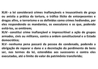 XLIII - a lei considerará crimes inafiançáveis e insuscetíveis de graça
ou anistia a prática da tortura, o tráfico ilícito de entorpecentes e
drogas afins, o terrorismo e os definidos como crimes hediondos, por
eles respondendo os mandantes, os executores e os que, podendo
evitá-los, se omitirem;
XLIV - constitui crime inafiançável e imprescritível a ação de grupos
armados, civis ou militares, contra a ordem constitucional e o Estado
democrático;
XLV - nenhuma pena passará da pessoa do condenado, podendo a
obrigação de reparar o dano e a decretação do perdimento de bens
ser, nos termos da lei, estendidas aos sucessores e contra eles
executadas, até o limite do valor do patrimônio transferido;
 