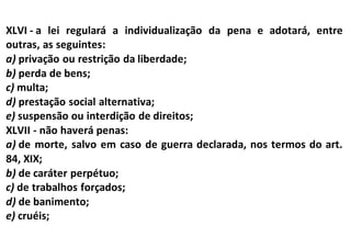 XLVI - a lei regulará a individualização da pena e adotará, entre
outras, as seguintes:
a) privação ou restrição da liberdade;
b) perda de bens;
c) multa;
d) prestação social alternativa;
e) suspensão ou interdição de direitos;
XLVII - não haverá penas:
a) de morte, salvo em caso de guerra declarada, nos termos do art.
84, XIX;
b) de caráter perpétuo;
c) de trabalhos forçados;
d) de banimento;
e) cruéis;
 