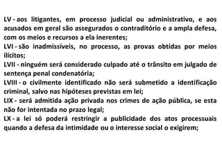 LV - aos litigantes, em processo judicial ou administrativo, e aos
acusados em geral são assegurados o contraditório e a ampla defesa,
com os meios e recursos a ela inerentes;
LVI - são inadmissíveis, no processo, as provas obtidas por meios
ilícitos;
LVII - ninguém será considerado culpado até o trânsito em julgado de
sentença penal condenatória;
LVIII - o civilmente identificado não será submetido a identificação
criminal, salvo nas hipóteses previstas em lei;
LIX - será admitida ação privada nos crimes de ação pública, se esta
não for intentada no prazo legal;
LX - a lei só poderá restringir a publicidade dos atos processuais
quando a defesa da intimidade ou o interesse social o exigirem;
 