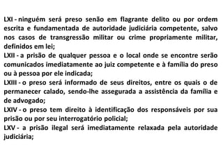 LXI - ninguém será preso senão em flagrante delito ou por ordem
escrita e fundamentada de autoridade judiciária competente, salvo
nos casos de transgressão militar ou crime propriamente militar,
definidos em lei;
LXII - a prisão de qualquer pessoa e o local onde se encontre serão
comunicados imediatamente ao juiz competente e à família do preso
ou à pessoa por ele indicada;
LXIII - o preso será informado de seus direitos, entre os quais o de
permanecer calado, sendo-lhe assegurada a assistência da família e
de advogado;
LXIV - o preso tem direito à identificação dos responsáveis por sua
prisão ou por seu interrogatório policial;
LXV - a prisão ilegal será imediatamente relaxada pela autoridade
judiciária;
 
