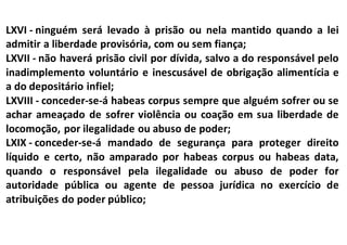 LXVI - ninguém será levado à prisão ou nela mantido quando a lei
admitir a liberdade provisória, com ou sem fiança;
LXVII - não haverá prisão civil por dívida, salvo a do responsável pelo
inadimplemento voluntário e inescusável de obrigação alimentícia e
a do depositário infiel;
LXVIII - conceder-se-á habeas corpus sempre que alguém sofrer ou se
achar ameaçado de sofrer violência ou coação em sua liberdade de
locomoção, por ilegalidade ou abuso de poder;
LXIX - conceder-se-á mandado de segurança para proteger direito
líquido e certo, não amparado por habeas corpus ou habeas data,
quando o responsável pela ilegalidade ou abuso de poder for
autoridade pública ou agente de pessoa jurídica no exercício de
atribuições do poder público;
 