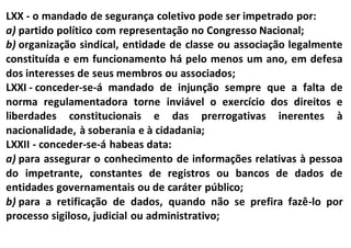 LXX - o mandado de segurança coletivo pode ser impetrado por:
a) partido político com representação no Congresso Nacional;
b) organização sindical, entidade de classe ou associação legalmente
constituída e em funcionamento há pelo menos um ano, em defesa
dos interesses de seus membros ou associados;
LXXI - conceder-se-á mandado de injunção sempre que a falta de
norma regulamentadora torne inviável o exercício dos direitos e
liberdades constitucionais e das prerrogativas inerentes à
nacionalidade, à soberania e à cidadania;
LXXII - conceder-se-á habeas data:
a) para assegurar o conhecimento de informações relativas à pessoa
do impetrante, constantes de registros ou bancos de dados de
entidades governamentais ou de caráter público;
b) para a retificação de dados, quando não se prefira fazê-lo por
processo sigiloso, judicial ou administrativo;
 