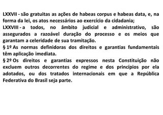 LXXVII - são gratuitas as ações de habeas corpus e habeas data, e, na
forma da lei, os atos necessários ao exercício da cidadania;
LXXVIII - a todos, no âmbito judicial e administrativo, são
assegurados a razoável duração do processo e os meios que
garantam a celeridade de sua tramitação.
§ 1º As normas definidoras dos direitos e garantias fundamentais
têm aplicação imediata.
§ 2º Os direitos e garantias expressos nesta Constituição não
excluem outros decorrentes do regime e dos princípios por ela
adotados, ou dos tratados internacionais em que a República
Federativa do Brasil seja parte.
 