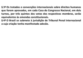 § 3º Os tratados e convenções internacionais sobre direitos humanos
que forem aprovados, em cada Casa do Congresso Nacional, em dois
turnos, por três quintos dos votos dos respectivos membros, serão
equivalentes às emendas constitucionais.
§ 4º O Brasil se submete à jurisdição de Tribunal Penal Internacional
a cuja criação tenha manifestado adesão.
 