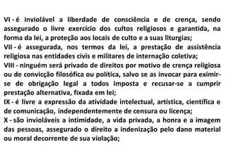 VI - é inviolável a liberdade de consciência e de crença, sendo
assegurado o livre exercício dos cultos religiosos e garantida, na
forma da lei, a proteção aos locais de culto e a suas liturgias;
VII - é assegurada, nos termos da lei, a prestação de assistência
religiosa nas entidades civis e militares de internação coletiva;
VIII - ninguém será privado de direitos por motivo de crença religiosa
ou de convicção filosófica ou política, salvo se as invocar para eximir-
se de obrigação legal a todos imposta e recusar-se a cumprir
prestação alternativa, fixada em lei;
IX - é livre a expressão da atividade intelectual, artística, científica e
de comunicação, independentemente de censura ou licença;
X - são invioláveis a intimidade, a vida privada, a honra e a imagem
das pessoas, assegurado o direito a indenização pelo dano material
ou moral decorrente de sua violação;
 