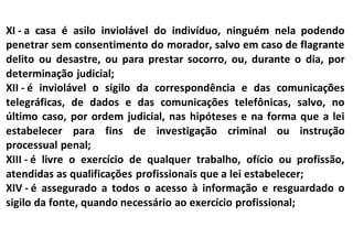 XI - a casa é asilo inviolável do indivíduo, ninguém nela podendo
penetrar sem consentimento do morador, salvo em caso de flagrante
delito ou desastre, ou para prestar socorro, ou, durante o dia, por
determinação judicial;
XII - é inviolável o sigilo da correspondência e das comunicações
telegráficas, de dados e das comunicações telefônicas, salvo, no
último caso, por ordem judicial, nas hipóteses e na forma que a lei
estabelecer para fins de investigação criminal ou instrução
processual penal;
XIII - é livre o exercício de qualquer trabalho, ofício ou profissão,
atendidas as qualificações profissionais que a lei estabelecer;
XIV - é assegurado a todos o acesso à informação e resguardado o
sigilo da fonte, quando necessário ao exercício profissional;
 