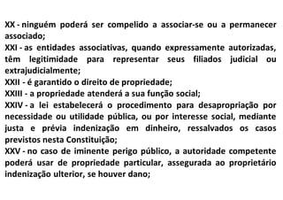 XX - ninguém poderá ser compelido a associar-se ou a permanecer
associado;
XXI - as entidades associativas, quando expressamente autorizadas,
têm legitimidade para representar seus filiados judicial ou
extrajudicialmente;
XXII - é garantido o direito de propriedade;
XXIII - a propriedade atenderá a sua função social;
XXIV - a lei estabelecerá o procedimento para desapropriação por
necessidade ou utilidade pública, ou por interesse social, mediante
justa e prévia indenização em dinheiro, ressalvados os casos
previstos nesta Constituição;
XXV - no caso de iminente perigo público, a autoridade competente
poderá usar de propriedade particular, assegurada ao proprietário
indenização ulterior, se houver dano;
 