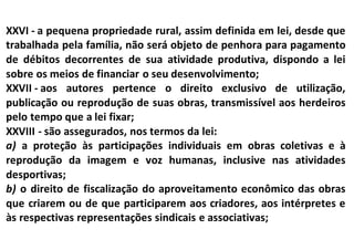 XXVI - a pequena propriedade rural, assim definida em lei, desde que
trabalhada pela família, não será objeto de penhora para pagamento
de débitos decorrentes de sua atividade produtiva, dispondo a lei
sobre os meios de financiar o seu desenvolvimento;
XXVII - aos autores pertence o direito exclusivo de utilização,
publicação ou reprodução de suas obras, transmissível aos herdeiros
pelo tempo que a lei fixar;
XXVIII - são assegurados, nos termos da lei:
a) a proteção às participações individuais em obras coletivas e à
reprodução da imagem e voz humanas, inclusive nas atividades
desportivas;
b) o direito de fiscalização do aproveitamento econômico das obras
que criarem ou de que participarem aos criadores, aos intérpretes e
às respectivas representações sindicais e associativas;
 