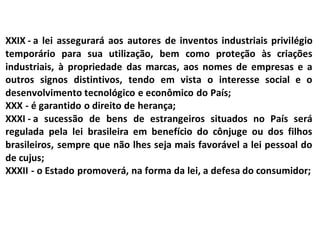 XXIX - a lei assegurará aos autores de inventos industriais privilégio
temporário para sua utilização, bem como proteção às criações
industriais, à propriedade das marcas, aos nomes de empresas e a
outros signos distintivos, tendo em vista o interesse social e o
desenvolvimento tecnológico e econômico do País;
XXX - é garantido o direito de herança;
XXXI - a sucessão de bens de estrangeiros situados no País será
regulada pela lei brasileira em benefício do cônjuge ou dos filhos
brasileiros, sempre que não lhes seja mais favorável a lei pessoal do
de cujus;
XXXII - o Estado promoverá, na forma da lei, a defesa do consumidor;
 