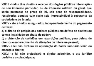XXXIII - todos têm direito a receber dos órgãos públicos informações
de seu interesse particular, ou de interesse coletivo ou geral, que
serão prestadas no prazo da lei, sob pena de responsabilidade,
ressalvadas aquelas cujo sigilo seja imprescindível à segurança da
sociedade e do Estado;
XXXIV - são a todos assegurados, independentemente do pagamento
de taxas:
a) o direito de petição aos poderes públicos em defesa de direitos ou
contra ilegalidade ou abuso de poder;
b) a obtenção de certidões em repartições públicas, para defesa de
direitos e esclarecimento de situações de interesse pessoal;
XXXV - a lei não excluirá da apreciação do Poder Judiciário lesão ou
ameaça a direito;
XXXVI - a lei não prejudicará o direito adquirido, o ato jurídico
perfeito e a coisa julgada;
 