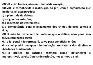 XXXVII - não haverá juízo ou tribunal de exceção;
XXXVIII - é reconhecida a instituição do júri, com a organização que
lhe der a lei, assegurados:
a) a plenitude de defesa;
b) o sigilo das votações;
c) a soberania dos veredictos;
d) a competência para o julgamento dos crimes dolosos contra a
vida;
XXXIX - não há crime sem lei anterior que o defina, nem pena sem
prévia cominação legal;
XL - a lei penal não retroagirá, salvo para beneficiar o réu;
XLI - a lei punirá qualquer discriminação atentatória dos direitos e
liberdades fundamentais;
XLII - a prática do racismo constitui crime inafiançável e
imprescritível, sujeito à pena de reclusão, nos termos da lei;
 