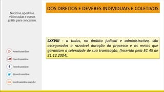 LXXVIII - a todos, no âmbito judicial e administrativo, são
assegurados a razoável duração do processo e os meios que
garantam a celeridade de sua tramitação. (Inserido pela EC 45 de
31.12.2004).
DOS DIREITOS E DEVERES INDIVIDUAIS E COLETIVOS
 