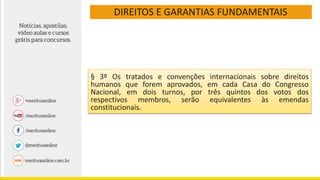 DIREITOS E GARANTIAS FUNDAMENTAIS
§ 3º Os tratados e convenções internacionais sobre direitos
humanos que forem aprovados, em cada Casa do Congresso
Nacional, em dois turnos, por três quintos dos votos dos
respectivos membros, serão equivalentes às emendas
constitucionais.
 