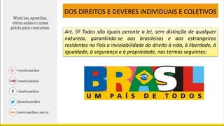 DOS DIREITOS E DEVERES INDIVIDUAIS E COLETIVOS
Art. 5º Todos são iguais perante a lei, sem distinção de qualquer
natureza, garantindo-se aos brasileiros e aos estrangeiros
residentes no País a inviolabilidade do direito à vida, à liberdade, à
igualdade, à segurança e à propriedade, nos termos seguintes:
 