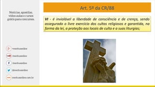 Art. 5º da CR/88
VI - é inviolável a liberdade de consciência e de crença, sendo
assegurado o livre exercício dos cultos religiosos e garantida, na
forma da lei, a proteção aos locais de culto e a suas liturgias;
 