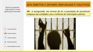 VII - é assegurada, nos termos da lei, a prestação de assistência
religiosa nas entidades civis e militares de internação coletiva;
DOS DIREITOS E DEVERES INDIVIDUAIS E COLETIVOS
 