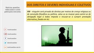 VIII - ninguém será privado de direitos por motivo de crença religiosa ou
de convicção filosófica ou política, salvo se as invocar para eximir-se de
obrigação legal a todos imposta e recusar-se a cumprir prestação
alternativa, fixada em lei;
DOS DIREITOS E DEVERES INDIVIDUAIS E COLETIVOS
 