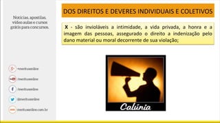 X - são invioláveis a intimidade, a vida privada, a honra e a
imagem das pessoas, assegurado o direito a indenização pelo
dano material ou moral decorrente de sua violação;
DOS DIREITOS E DEVERES INDIVIDUAIS E COLETIVOS
 