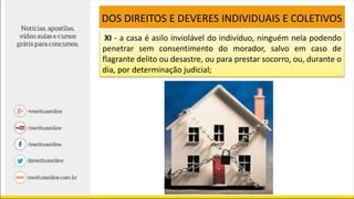 XI - a casa é asilo inviolável do indivíduo, ninguém nela podendo
penetrar sem consentimento do morador, salvo em caso de
flagrante delito ou desastre, ou para prestar socorro, ou, durante o
dia, por determinação judicial;
DOS DIREITOS E DEVERES INDIVIDUAIS E COLETIVOS
 