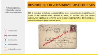 XII - é inviolável o sigilo da correspondência e das comunicações telegráficas, de
dados e das comunicações telefônicas, salvo, no último caso, por ordem
judicial, nas hipóteses e na forma que a lei estabelecer para fins de investigação
criminal ou instrução processual penal;
DOS DIREITOS E DEVERES INDIVIDUAIS E COLETIVOS
 
