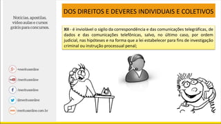 XII - é inviolável o sigilo da correspondência e das comunicações telegráficas, de
dados e das comunicações telefônicas, salvo, no último caso, por ordem
judicial, nas hipóteses e na forma que a lei estabelecer para fins de investigação
criminal ou instrução processual penal;
DOS DIREITOS E DEVERES INDIVIDUAIS E COLETIVOS
 