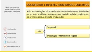 XIX - as associações só poderão ser compulsoriamente dissolvidas
ou ter suas atividades suspensas por decisão judicial, exigindo-se,
no primeiro caso, o trânsito em julgado;
DOS DIREITOS E DEVERES INDIVIDUAIS E COLETIVOS
Juiz
Suspensão
Dissolução – transito em jugado
 