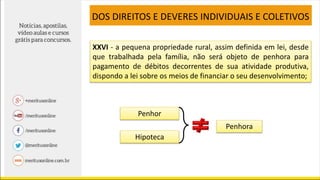 XXVI - a pequena propriedade rural, assim definida em lei, desde
que trabalhada pela família, não será objeto de penhora para
pagamento de débitos decorrentes de sua atividade produtiva,
dispondo a lei sobre os meios de financiar o seu desenvolvimento;
DOS DIREITOS E DEVERES INDIVIDUAIS E COLETIVOS
Penhor
Hipoteca
Penhora
 