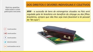 XXXI - a sucessão de bens de estrangeiros situados no País será
regulada pela lei brasileira em benefício do cônjuge ou dos filhos
brasileiros, sempre que não lhes seja mais favorável a lei pessoal
do “de cujus”;
DOS DIREITOS E DEVERES INDIVIDUAIS E COLETIVOS
 