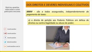 XXXIV - são a todos assegurados, independentemente do
pagamento de taxas:
a) o direito de petição aos Poderes Públicos em defesa de
direitos ou contra ilegalidade ou abuso de poder;
DOS DIREITOS E DEVERES INDIVIDUAIS E COLETIVOS
 