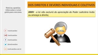 XXXV - a lei não excluirá da apreciação do Poder Judiciário lesão
ou ameaça a direito;
DOS DIREITOS E DEVERES INDIVIDUAIS E COLETIVOS
 