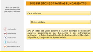 DOS DIREITOS E GARANTIAS FUNDAMENTAIS
Características
Universalidade
Art. 5º Todos são iguais perante a lei, sem distinção de qualquer
natureza, garantindo-se aos brasileiros e aos estrangeiros
residentes no País a inviolabilidade do direito à vida, à liberdade,
à igualdade, à segurança e à propriedade.
 