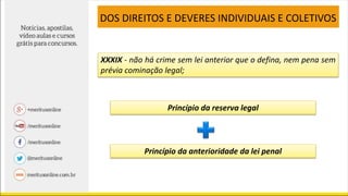 XXXIX - não há crime sem lei anterior que o defina, nem pena sem
prévia cominação legal;
DOS DIREITOS E DEVERES INDIVIDUAIS E COLETIVOS
Princípio da reserva legal
Princípio da anterioridade da lei penal
 