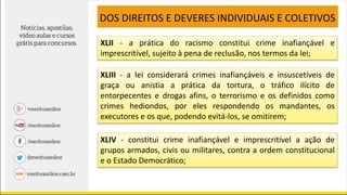 XLII - a prática do racismo constitui crime inafiançável e
imprescritível, sujeito à pena de reclusão, nos termos da lei;
DOS DIREITOS E DEVERES INDIVIDUAIS E COLETIVOS
XLIV - constitui crime inafiançável e imprescritível a ação de
grupos armados, civis ou militares, contra a ordem constitucional
e o Estado Democrático;
XLIII - a lei considerará crimes inafiançáveis e insuscetíveis de
graça ou anistia a prática da tortura, o tráfico ilícito de
entorpecentes e drogas afins, o terrorismo e os definidos como
crimes hediondos, por eles respondendo os mandantes, os
executores e os que, podendo evitá-los, se omitirem;
 