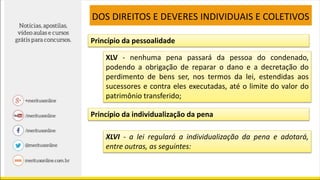 XLV - nenhuma pena passará da pessoa do condenado,
podendo a obrigação de reparar o dano e a decretação do
perdimento de bens ser, nos termos da lei, estendidas aos
sucessores e contra eles executadas, até o limite do valor do
patrimônio transferido;
DOS DIREITOS E DEVERES INDIVIDUAIS E COLETIVOS
XLVI - a lei regulará a individualização da pena e adotará,
entre outras, as seguintes:
Princípio da pessoalidade
Princípio da individualização da pena
 