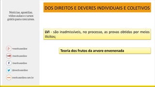 LVI - são inadmissíveis, no processo, as provas obtidas por meios
ilícitos;
DOS DIREITOS E DEVERES INDIVIDUAIS E COLETIVOS
Teoria dos frutos da arvore envenenada
 