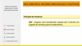 LVII - ninguém será considerado culpado até o trânsito em
julgado de sentença penal condenatória;
DOS DIREITOS E DEVERES INDIVIDUAIS E COLETIVOS
Princípio da inocência
 