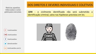 LVIII - o civilmente identificado não será submetido a
identificação criminal, salvo nas hipóteses previstas em lei;
DOS DIREITOS E DEVERES INDIVIDUAIS E COLETIVOS
 