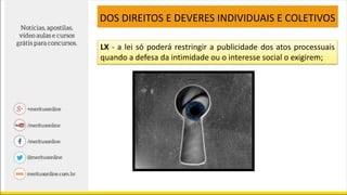 LX - a lei só poderá restringir a publicidade dos atos processuais
quando a defesa da intimidade ou o interesse social o exigirem;
DOS DIREITOS E DEVERES INDIVIDUAIS E COLETIVOS
 