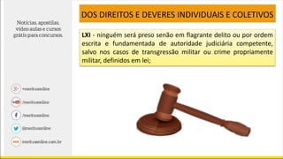 LXI - ninguém será preso senão em flagrante delito ou por ordem
escrita e fundamentada de autoridade judiciária competente,
salvo nos casos de transgressão militar ou crime propriamente
militar, definidos em lei;
DOS DIREITOS E DEVERES INDIVIDUAIS E COLETIVOS
 