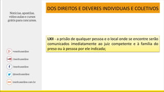 LXII - a prisão de qualquer pessoa e o local onde se encontre serão
comunicados imediatamente ao juiz competente e à família do
preso ou à pessoa por ele indicada;
DOS DIREITOS E DEVERES INDIVIDUAIS E COLETIVOS
 
