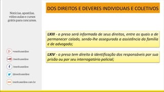 LXIII - o preso será informado de seus direitos, entre os quais o de
permanecer calado, sendo-lhe assegurada a assistência da família
e de advogado;
LXIV - o preso tem direito à identificação dos responsáveis por sua
prisão ou por seu interrogatório policial;
DOS DIREITOS E DEVERES INDIVIDUAIS E COLETIVOS
 