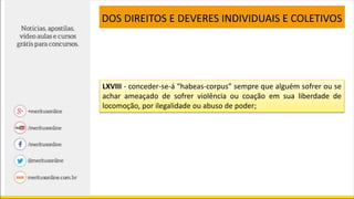 LXVIII - conceder-se-á “habeas-corpus” sempre que alguém sofrer ou se
achar ameaçado de sofrer violência ou coação em sua liberdade de
locomoção, por ilegalidade ou abuso de poder;
DOS DIREITOS E DEVERES INDIVIDUAIS E COLETIVOS
 