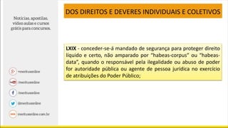 LXIX - conceder-se-á mandado de segurança para proteger direito
líquido e certo, não amparado por “habeas-corpus” ou “habeas-
data”, quando o responsável pela ilegalidade ou abuso de poder
for autoridade pública ou agente de pessoa jurídica no exercício
de atribuições do Poder Público;
DOS DIREITOS E DEVERES INDIVIDUAIS E COLETIVOS
 